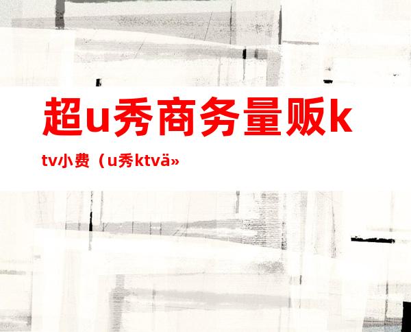 超u秀商务量贩ktv小费（u秀ktv什么消费）