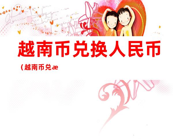 越南币兑换人民币（越南币兑换人民币一元）