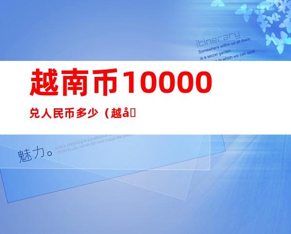 越南币10000兑人民币多少(越南币100兑人民币多少钱)