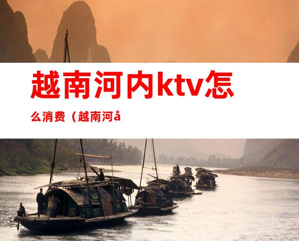 越南河内ktv怎么消费(越南河内ktv消费价目表)
