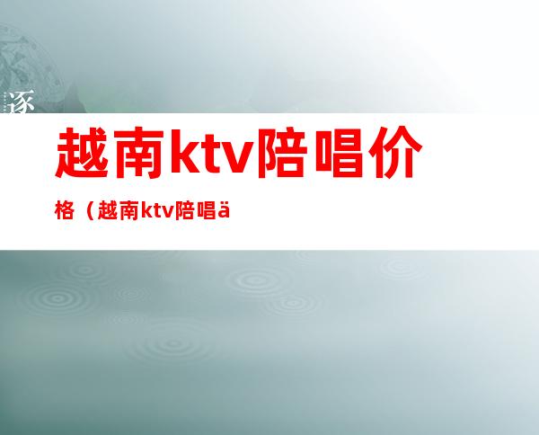 越南ktv陪唱价格(越南ktv陪唱价格表)