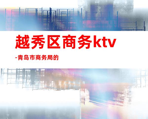 越秀区商务ktv-青岛市商务局的领导信息