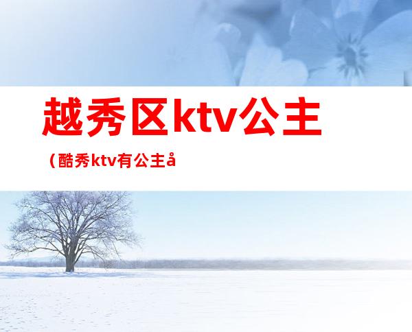 越秀区ktv公主(酷秀ktv有公主吗)