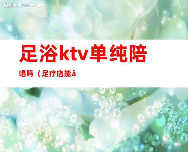 足浴ktv单纯陪唱吗（足疗店能带KTV吗）