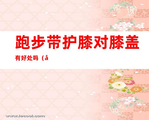 跑步带护膝对膝盖有好处吗(带护膝跑步到底有没有好处)