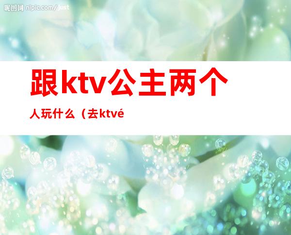 跟ktv公主两个人玩什么(去ktv都跟公主玩什么)