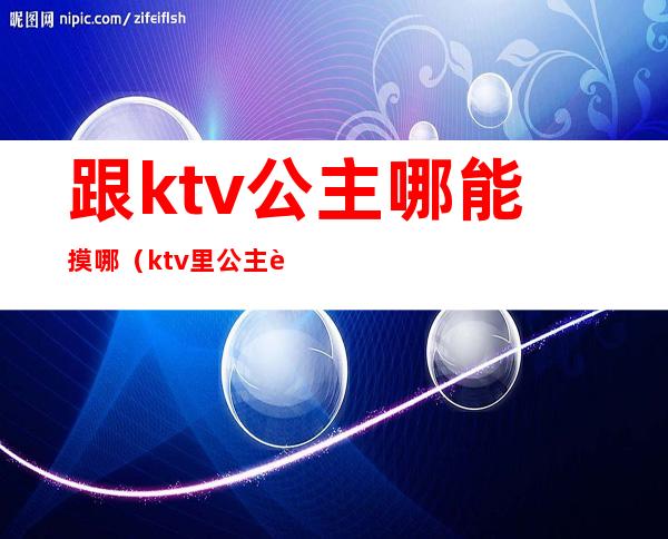 跟ktv公主哪能摸哪（ktv里公主能摸到什么程度）