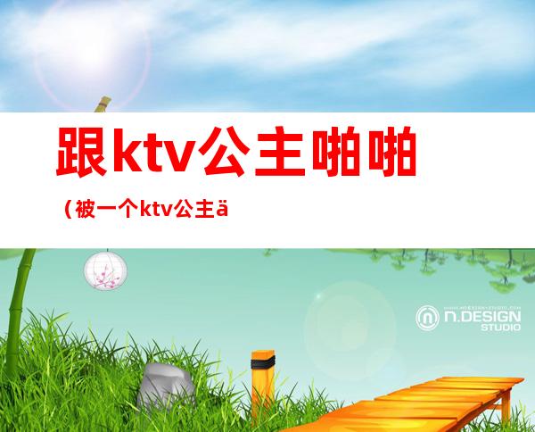 跟ktv公主啪啪(被一个ktv公主亲了)