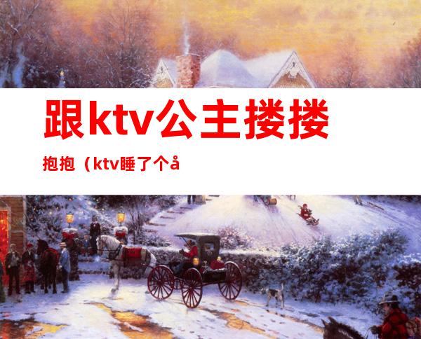 跟ktv公主搂搂抱抱(ktv睡了个公主)