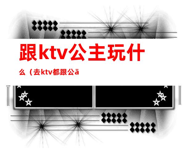 跟ktv公主玩什么(去ktv都跟公主玩什么)