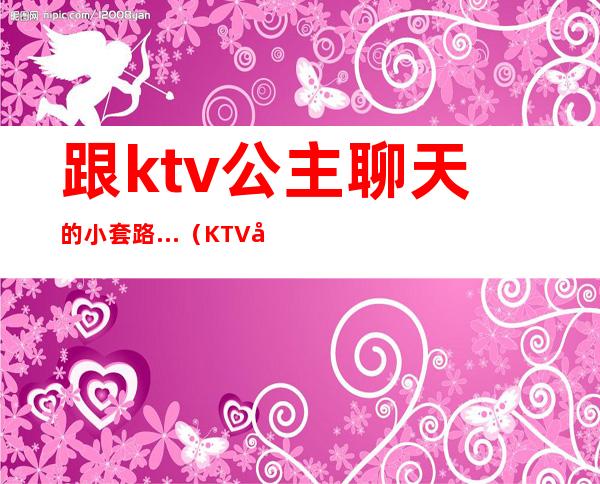 跟ktv公主聊天的小套路…（KTV公主套路）