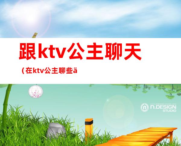跟ktv公主聊天(在ktv公主聊些什么话题)