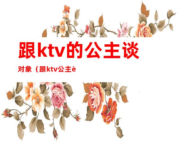 跟ktv的公主谈对象(跟ktv公主谈恋爱)