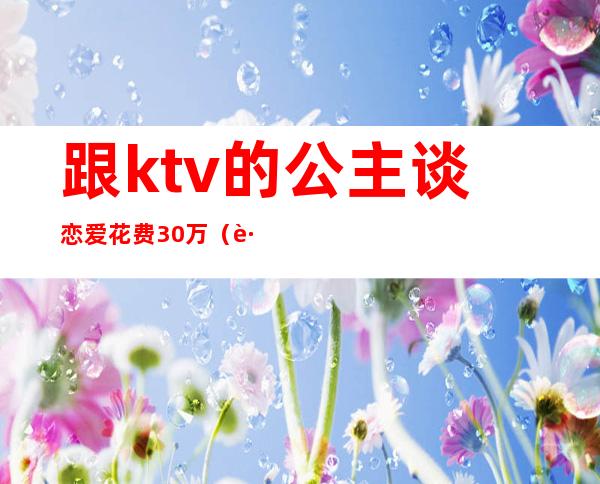 跟ktv的公主谈恋爱花费30万(跟ktv的公主谈恋爱花费30万正常吗)