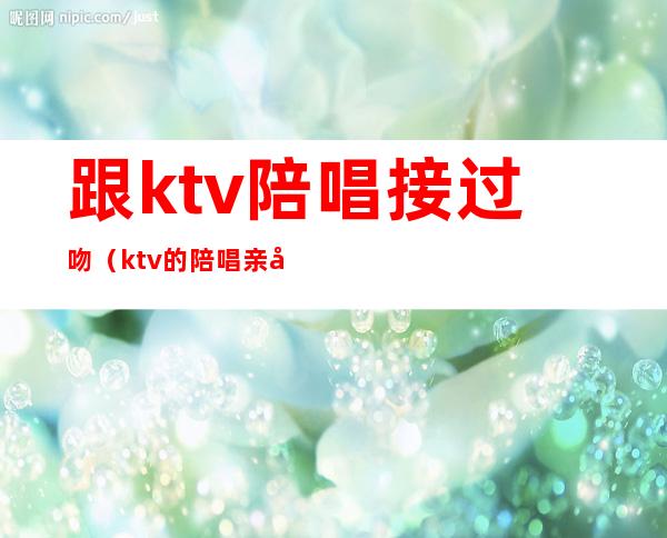 跟ktv陪唱接过吻(ktv的陪唱亲出吻痕)