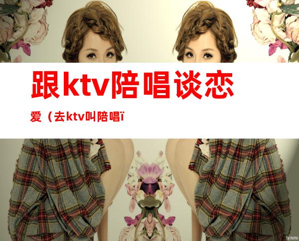 跟ktv陪唱谈恋爱（去ktv叫陪唱）