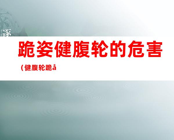 跪姿健腹轮的危害(健腹轮跪式)