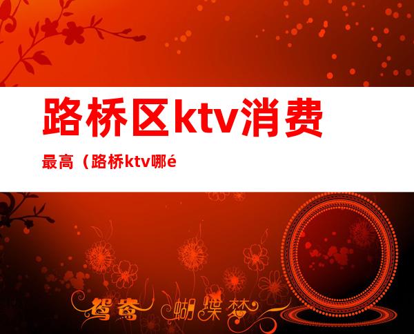 路桥区ktv消费最高(路桥ktv哪里最好)