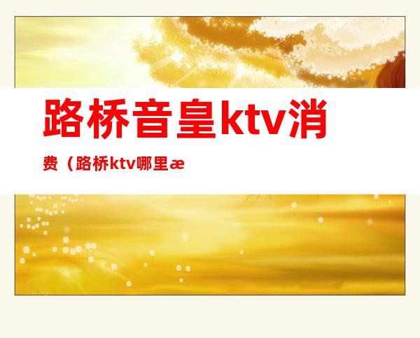 路桥音皇ktv消费(路桥ktv哪里最好)