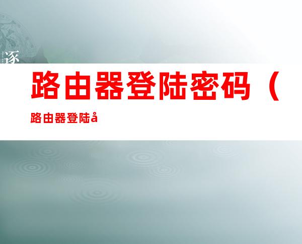 路由器登陆密码(路由器登陆密码忘记了怎么办)
