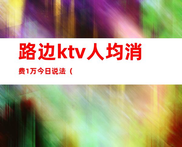路边ktv人均消费1万今日说法(ktv消费一万)