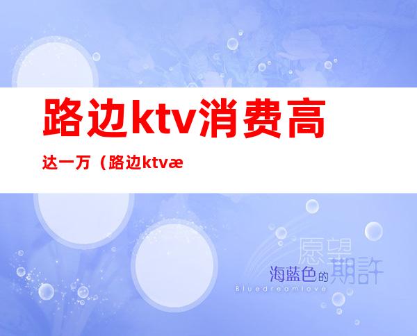 路边ktv消费高达一万(路边ktv消费高达一万)