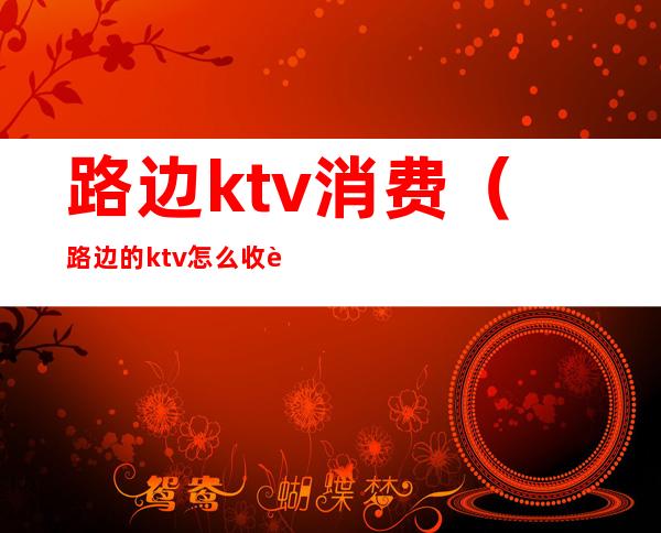 路边ktv消费(路边的ktv怎么收费)
