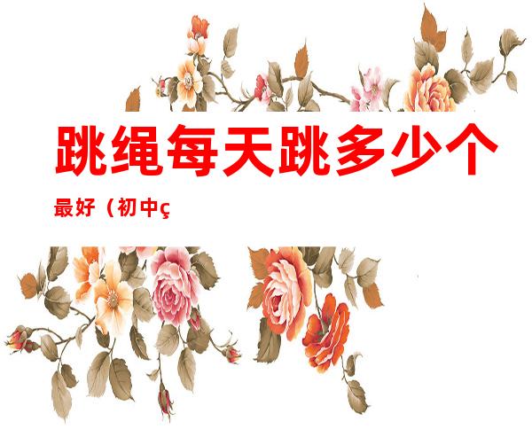 跳绳每天跳多少个最好（初中生跳绳每天跳多少个最好）