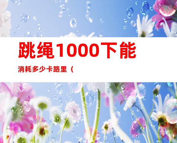 跳绳1000下能消耗多少卡路里(85公斤跳绳1000下能消耗多少卡路里)