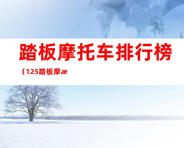 踏板摩托车排行榜（125踏板摩托车排行榜）