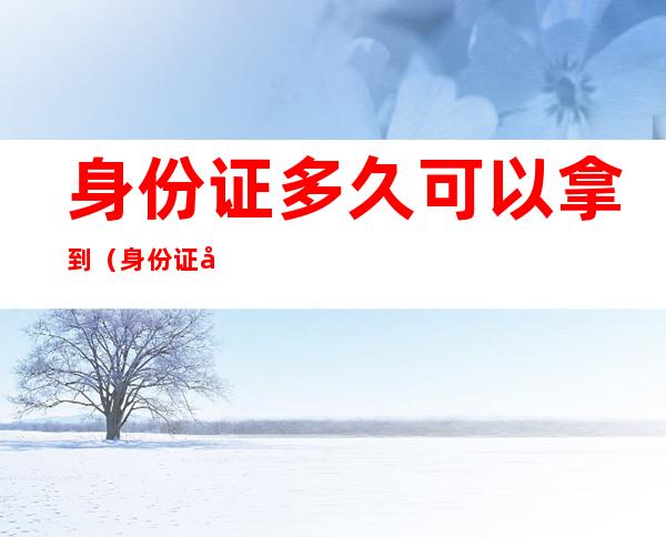 身份证多久可以拿到(身份证到期多久可以拿到新证)