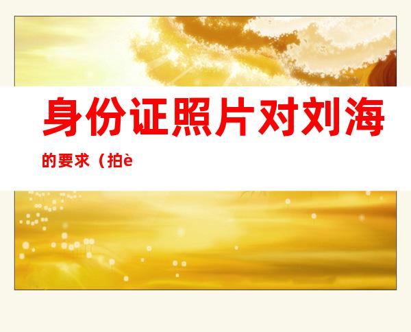 身份证照片对刘海的要求(拍身份证照片要求刘海)