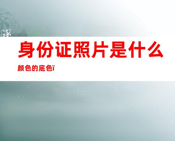 身份证照片是什么颜色的底色(身份证照片是什么颜色的底色好看)