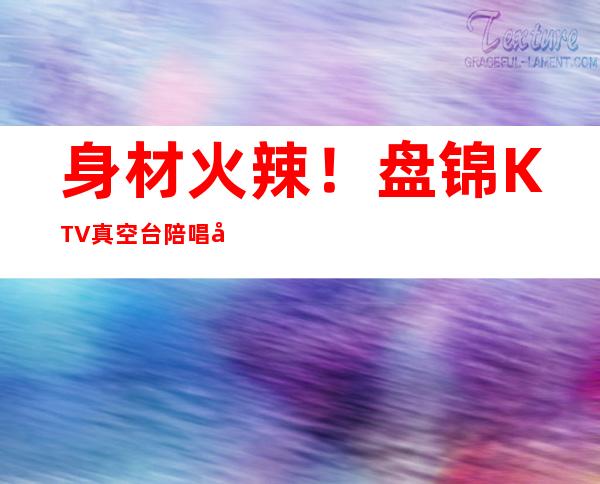 身材火辣!盘锦KTV真空台陪唱哪家好-盘锦最高档的KTV十大会所消费排名