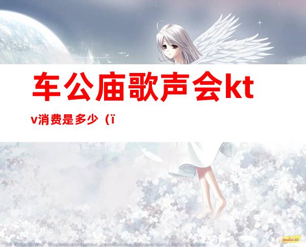 车公庙歌声会ktv消费是多少()