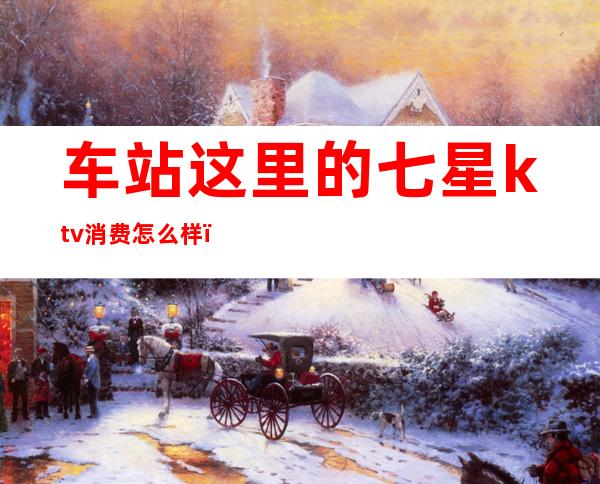 车站这里的七星ktv消费怎么样(七星岛ktv怎么样)