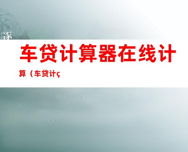 车贷计算器在线计算（车贷计算器在线计算器2020）