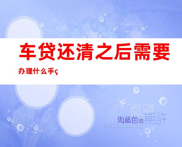 车贷还清之后需要办理什么手续（4s店车贷还清之后需要办理什么手续）