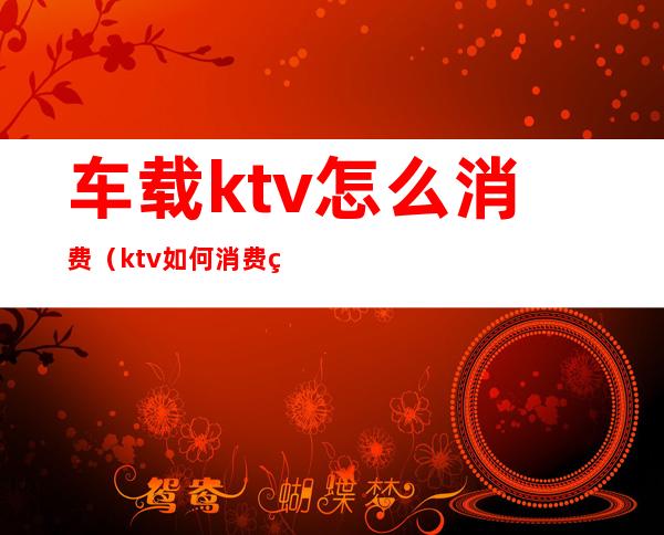 车载ktv怎么消费（ktv如何消费的）