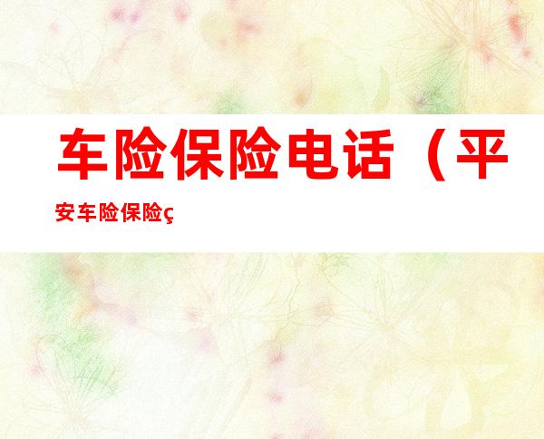 车险保险电话(平安车险保险电话)