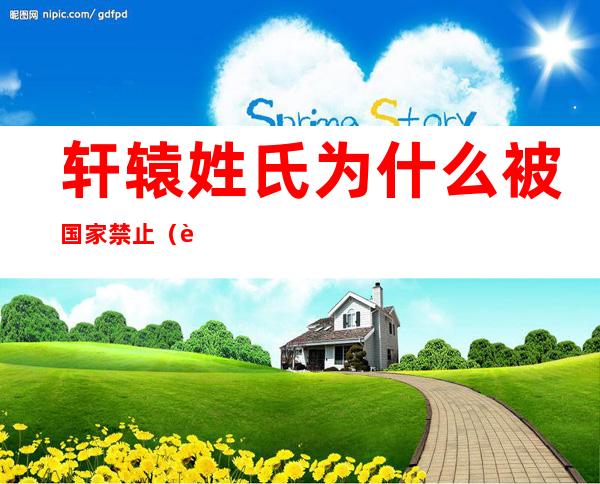 轩辕姓氏为什么被国家禁止（轩辕姓氏为什么被国家禁止了）