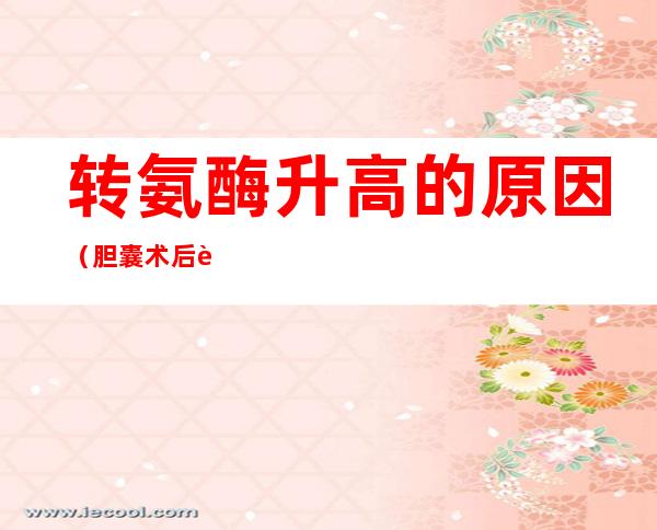 转氨酶升高的原因(胆囊术后转氨酶升高的原因)
