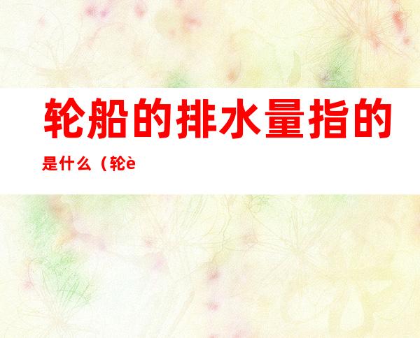 轮船的排水量指的是什么(轮船的排水量是什么意思为什么要这个)
