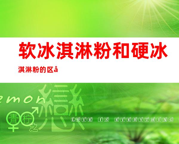 软冰淇淋粉和硬冰淇淋粉的区别(软硬冰淇淋粉有什么区别)