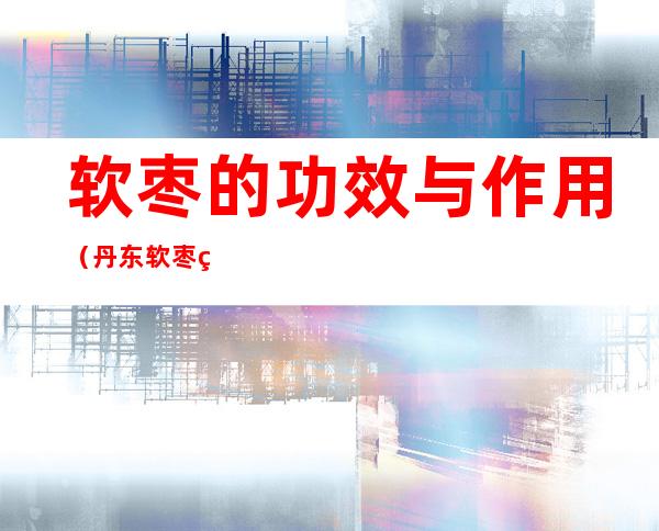 软枣的功效与作用（丹东软枣的功效与作用）