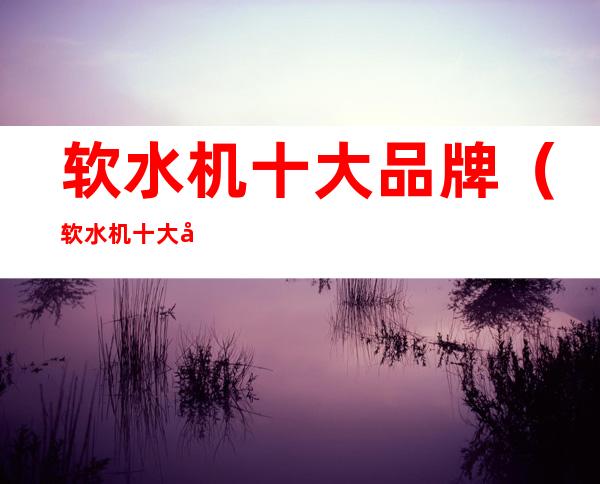 软水机十大品牌(软水机十大品牌排名艾尼森)