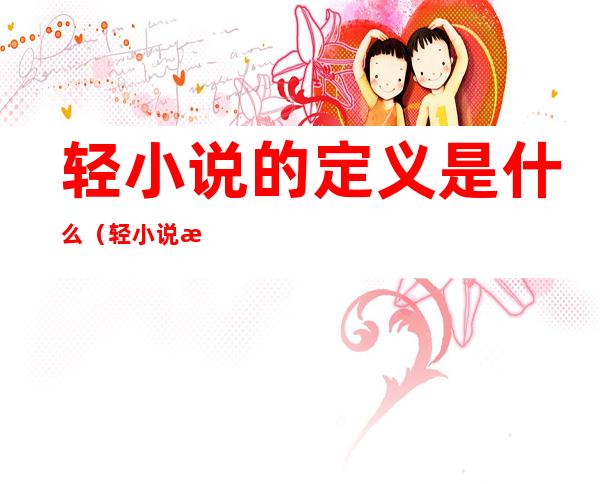 轻小说的定义是什么(轻小说是什么类型的小说)