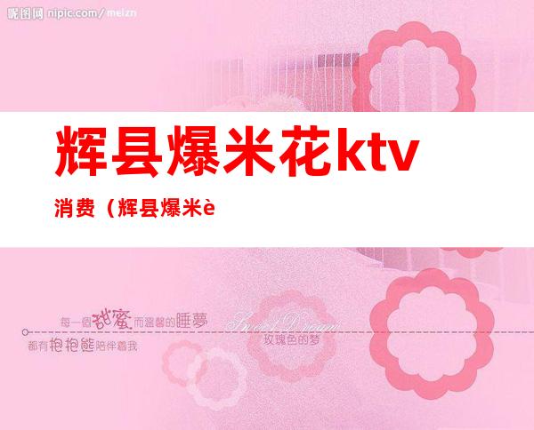 辉县爆米花ktv消费(辉县爆米花ktv的客服电话)