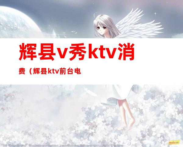 辉县v秀ktv消费(辉县ktv前台电话)