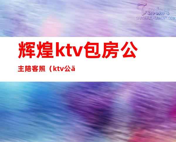 辉煌ktv包房公主陪客照(ktv公主陪酒吗)